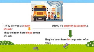 (They arrived at seven
o’clock.)
(Now, it’s quarter past seven.)
They’ve been here since seven
o’clock.
They’ve been here for a quarter of an
hour.
 