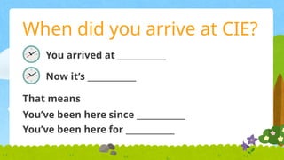 When did you arrive at CIE?
You arrived at ____________
Now it’s ____________
That means
You’ve been here since ____________
You’ve been here for ____________
 