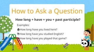 How to Ask a Question
How long + have + you + past participle?
Examples:
🏠How long have you lived here?
📚How long have you studied English?
🎮How long have you played that game?
 