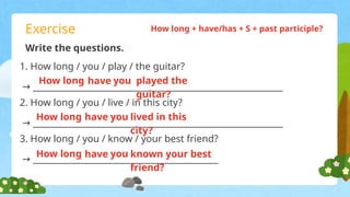 Exercise
Write the questions.
1. How long / you / play / the guitar?
→ __________________________________________________________
2. How long / you / live / in this city?
→ __________________________________________________________
How long + have/has + S + past participle?
3. How long / you / know / your best friend?
→ ___________________________________________
How long have you played the
guitar?
How long have you lived in this
city?
How long have you known your best
friend?
 