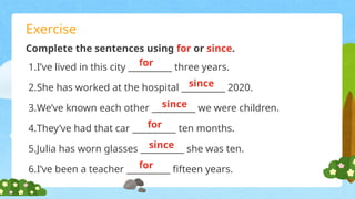Exercise
Complete the sentences using for or since.
1.I’ve lived in this city __________ three years.
2.She has worked at the hospital __________ 2020.
3.We’ve known each other __________ we were children.
4.They’ve had that car __________ ten months.
5.Julia has worn glasses __________ she was ten.
6.I’ve been a teacher __________ fifteen years.
for
since
since
since
for
for
 