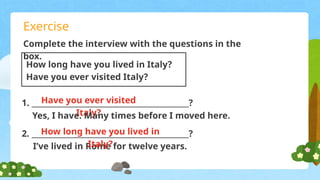 Exercise
Complete the interview with the questions in the
box.
Have you ever visited
Italy?
How long have you lived in Italy?
Have you ever visited Italy?
1. ___________________________________________?
Yes, I have. Many times before I moved here.
2. ___________________________________________?
I’ve lived in Rome for twelve years.
How long have you lived in
Italy?
 
