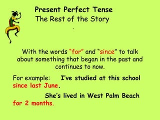 Present Perfect Tense . The Rest of the Story With the words  “for”  and “ since ” to talk about something that began in the past and continues to now. For example:  I’ve studied at this school  since last June . She’s lived in West Palm Beach  for 2 months . 