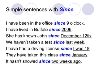Simple sentences with Since
I have been in the office since 9 o’clock.
I have lived in Buffalo since 2006.
She has known John since December 12th.
We haven’t taken a test since last week.
I have had a driving license since I was 18.
They have taken this class since January.
It hasn’t snowed since two weeks ago.
 