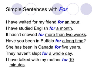 Simple Sentences with For
I have waited for my friend for an hour.
I have studied English for a month.
It hasn’t snowed for more than two weeks.
Have you been in Buffalo for a long time?
She has been in Canada for five years.
They haven’t slept for a whole day.
I have talked with my mother for 10
minutes.
 