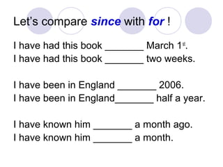 Let’s compare since with for !
I have had this book _______ March 1st
.
I have had this book _______ two weeks.
I have been in England _______ 2006.
I have been in England_______ half a year.
I have known him _______ a month ago.
I have known him _______ a month.
 