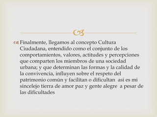 
 Finalmente, llegamos al concepto Cultura
Ciudadana, entendido como el conjunto de los
comportamientos, valores, actitudes y percepciones
que comparten los miembros de una sociedad
urbana; y que determinan las formas y la calidad de
la convivencia, influyen sobre el respeto del
patrimonio común y facilitan o dificultan asi es mi
sincelejo tierra de amor paz y gente alegre a pesar de
las dificultades
 