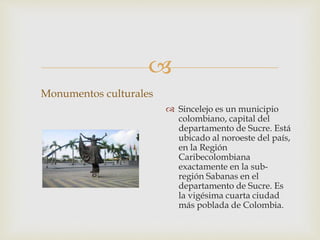 
Monumentos culturales
 Sincelejo es un municipio
colombiano, capital del
departamento de Sucre. Está
ubicado al noroeste del país,
en la Región
Caribecolombiana
exactamente en la sub-
región Sabanas en el
departamento de Sucre. Es
la vigésima cuarta ciudad
más poblada de Colombia.
 