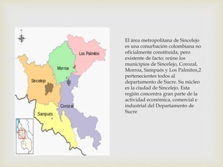 El área metropolitana de Sincelejo
es una conurbación colombiana no
oficialmente constituida, pero
existente de facto; reúne los
municipios de Sincelejo, Corozal,
Morroa, Sampués y Los Palmitos,2
pertenecientes todos al
departamento de Sucre. Su núcleo
es la ciudad de Sincelejo. Esta
región concentra gran parte de la
actividad económica, comercial e
industrial del Departamento de
Sucre
 