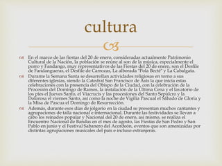  En el marco de las fiestas del 20 de enero, consideradas actualmente Patrimonio
Cultural de la Nación, la población se reúne al son de la música, especialmente el
porro y Fandango, muy representativos de las Fiestas del 20 de enero, son el Desfile
de Fandangueras, el Desfile de Carrozas, La alborada "Pola Becté" y La Cabalgata.
 Durante la Semana Santa se desarrollan actividades religiosas en torno a sus
diferentes iglesias, siendo la Catedral San Francisco de Asís la que inicia estas
celebraciones con la presencia del Obispo de la Ciudad, con la celebración de la
Procesión del Domingo de Ramos, la instalación de la Última Cena y el lavatorio de
los pies el Jueves Santo, el Viacrucis y las procesiones del Santo Sepulcro y la
Dolorosa el viernes Santo, así como la noche de Vigilia Pascual el Sábado de Gloria y
la Misa de Pascua el Domingo de Resurrección.
 Además, durante esos días de jolgorio en la ciudad se presentan muchos cantantes y
agrupaciones de talla nacional e internacional. Durante las festividades se llevan a
cabo los reinados popular y Nacional del 20 de enero, así mismo, se realiza el
Encuentro Nacional de Bandas en el mes de agosto, las Fiestas de San Pedro y San
Pablo en junio y el Festival Sabanero del Acordeón, eventos que son amenizadas por
distintas agrupaciones musicales del país e incluso extranjeras.
cultura
 