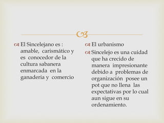 
 El Sincelejano es :
amable, carismático y
es conocedor de la
cultura sabanera
enmarcada en la
ganaderia y comercio
 El urbanismo
 Sincelejo es una cuidad
que ha crecido de
manera impresionante
debido a problemas de
organización posee un
pot que no llena las
expectativas por lo cual
aun sigue en su
ordenamiento.
 