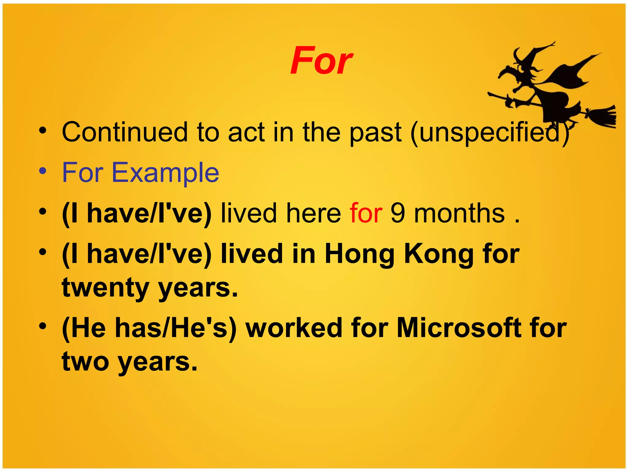 For
• Continued to act in the past (unspecified)
• For Example
• (I have/I've) lived here for 9 months .
• (I have/I've) lived in Hong Kong for
twenty years.
• (He has/He's) worked for Microsoft for
two years.
 
