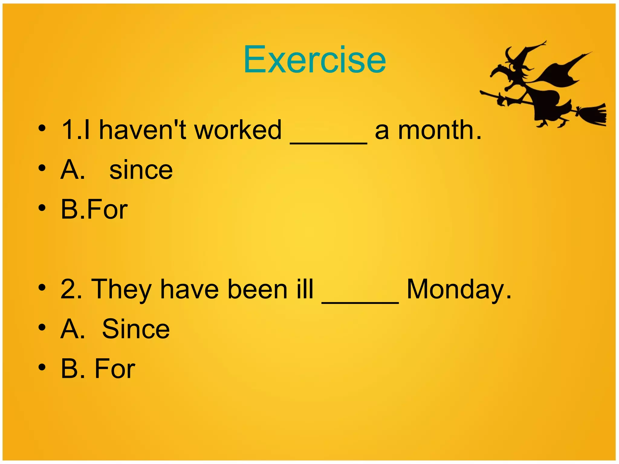 Exercise
• 1.I haven't worked _____ a month.
• A. since
• B.For
• 2. They have been ill _____ Monday.
• A. Since
• B. For
 