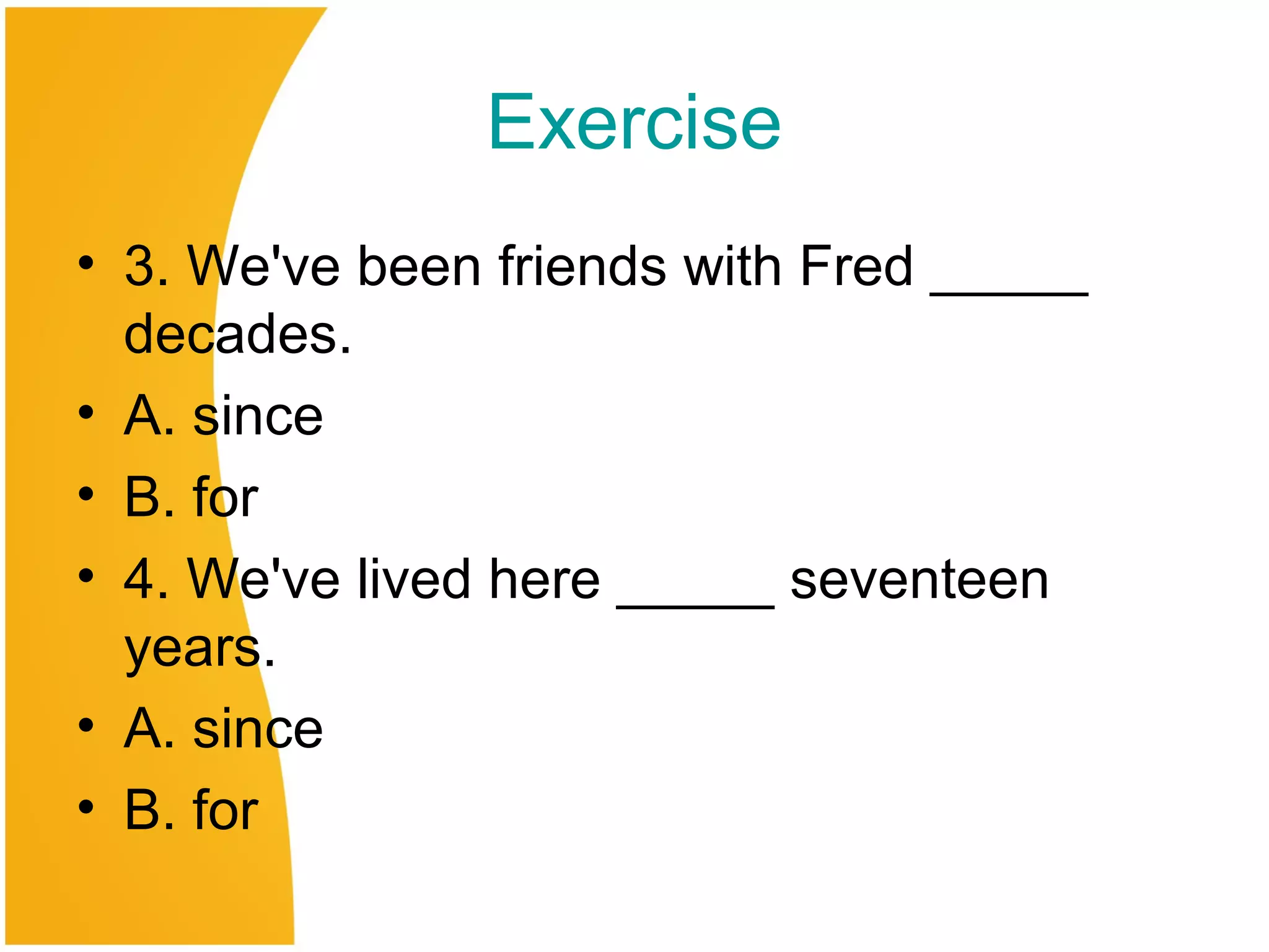 Exercise
• 3. We've been friends with Fred _____
decades.
• A. since
• B. for
• 4. We've lived here _____ seventeen
years.
• A. since
• B. for
 