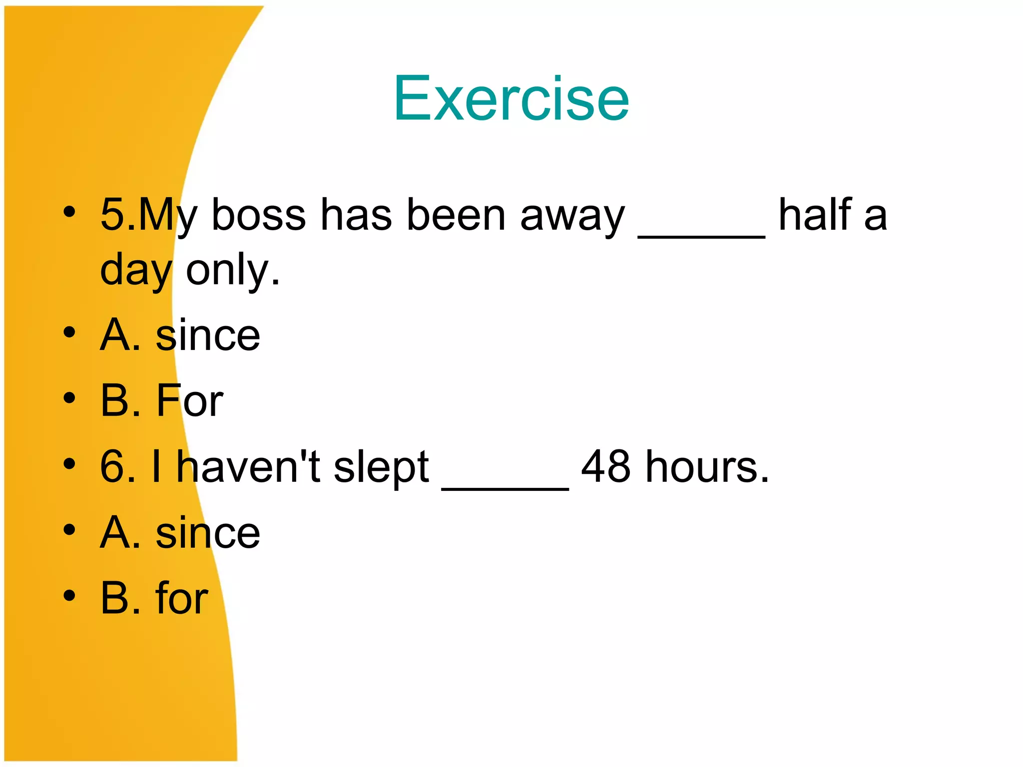 Exercise
• 5.My boss has been away _____ half a
day only.
• A. since
• B. For
• 6. I haven't slept _____ 48 hours.
• A. since
• B. for
 