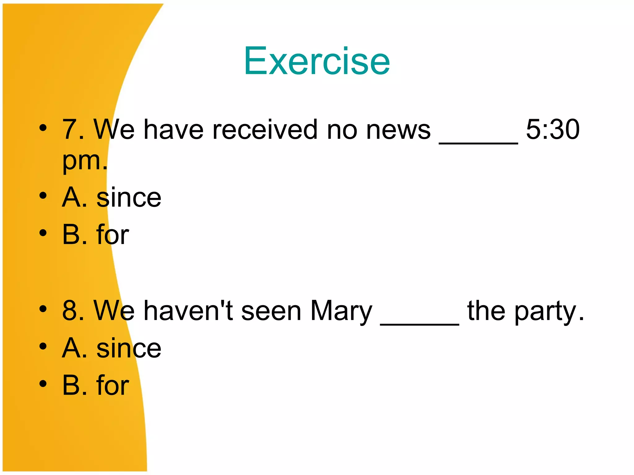 Exercise
• 7. We have received no news _____ 5:30
pm.
• A. since
• B. for
• 8. We haven't seen Mary _____ the party.
• A. since
• B. for
 