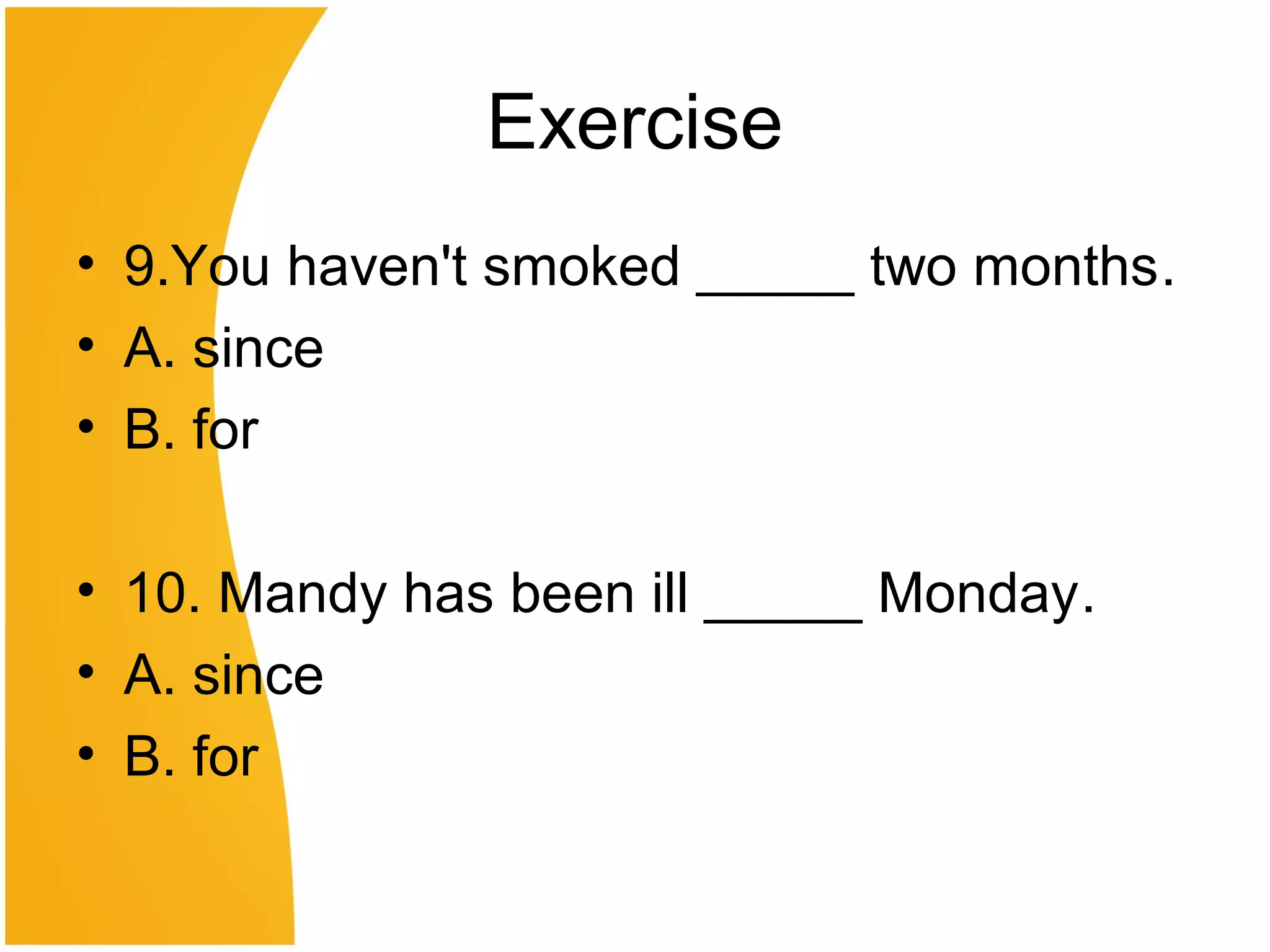 Exercise
• 9.You haven't smoked _____ two months.
• A. since
• B. for
• 10. Mandy has been ill _____ Monday.
• A. since
• B. for
 