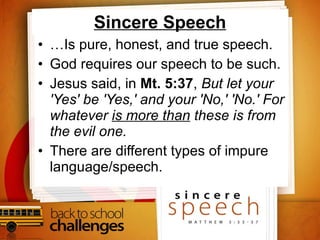 Sincere Speech … Is pure, honest, and true speech. God requires our speech to be such. Jesus said, in  Mt. 5:37 ,  But let your 'Yes' be 'Yes,' and your 'No,' 'No.' For whatever  is more than  these is from the evil one.  There are different types of impure language/speech.  