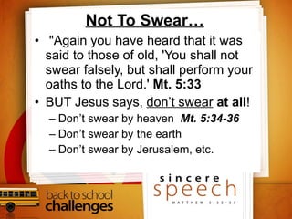 Not To Swear… "Again you have heard that it was said to those of old, 'You shall not swear falsely, but shall perform your oaths to the Lord.'  Mt. 5:33  BUT Jesus says,  don’t swear   at all ! Don’t swear by heaven  Mt. 5:34-36   Don’t swear by the earth Don’t swear by Jerusalem, etc. 