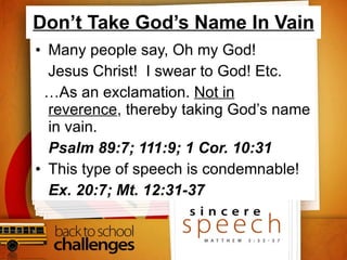 Don’t Take God’s Name In Vain Many people say, Oh my God!  Jesus Christ!  I swear to God! Etc. … As an exclamation.  Not in reverence , thereby taking God’s name in vain. Psalm 89:7; 111:9; 1 Cor. 10:31 This type of speech is condemnable! Ex. 20:7; Mt. 12:31-37 