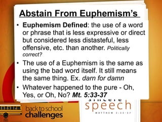 Abstain From Euphemism’s  Euphemism Defined : the use of a word or phrase that is less expressive or direct but considered less distasteful, less offensive, etc. than another.  Politically correct? The use of a Euphemism is the same as using the bad word itself. It still means the same thing. Ex.  darn for damn Whatever happened to the pure - Oh, Yes, or Oh, No?  Mt. 5:33-37 