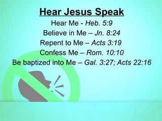Hear Jesus Speak Hear Me -  Heb. 5:9 Believe in Me –  Jn. 8:24 Repent to Me –  Acts 3:19  Confess Me –  Rom. 10:10 Be baptized into Me –  Gal. 3:27; Acts 22:16 