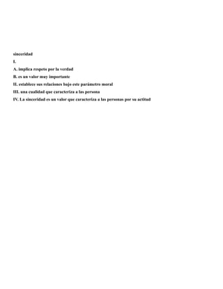 sinceridad
I.
A. implica respeto por la verdad
B. es un valor muy importante
II. establece sus relaciones bajo este parámetro moral
III. una cualidad que caracteriza a las persona
IV. La sinceridad es un valor que caracteriza a las personas por su actitud
 