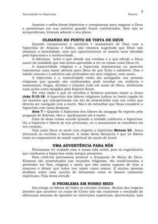 2
Sinceridade ou Hipocrisia                                            Renovo


      Ananias e safira foram hipócritas e conspiraram para enganar a Deus
e persistiram em sua mentira quando foram confrontados. Eles não se
arrependeram, levaram adiante o seu plano.

              OLHANDO DO PONTO DE VISTA DE DEUS
       Quando comparamos o adultério e assassinato de Davi com a
hipocrisia de Ananias e Safira, não estamos sugerindo que Deus não
abomina a imoralidade, mas que aparentemente se mostra mais ofendido
pela hipocrisia e a insinceridade.
       A diferença entre o que ofende aos cristãos e o que ofende a Deus
nasce da realidade que não temos aprendido a ver as coisas como Deus vê.
       A insinceridade religiosa e a hipocrisia representam ou parecem
representar uma maior afronta para Deus do que furto e adultério. Pois o
ladrão comum e o adultero não pretendem ser nem religioso, nem santo.
       A hipocrisia e a insinceridade estão tão arraigados nas pessoas
religiosas que quando são confrontadas pode resultar em violência e
assassinato, brigas, divisões e traições tudo em nome de Deus, atribuindo
suas ações como dirigidas pelo Espírito Santo.
       Por esta razão é que os escribas e fariseus queriam matar a Jesus
João 5:15-18. A hipocrisia dos líderes religiosos judeus os havia cegado de
tal maneira que interpretaram um ato de misericórdia com um crime que
deveria ser castigado com a morte. Não é de estranhar que Deus considere a
hipocrisia com tanto desprezo
       Atos 7 – Quando a hipocrisia dos líderes da sinagoga foi exposta pela
pregação de Estevão, eles o apedrejaram até a morte.
       Uma de duas coisas sucede quando a verdade confronta a hipocrisia:
Ou a hipócrita é liberto de sua pretensão, ou o assassinato se manifesta em
seu coração.
       Veja como Deus se sente com respeito a hipocrisia Mateus 23. Jesus
denúncia os escribas e fariseus. A razão desta denúncia é que os líderes
eram os responsáveis da saúde espiritual da nação de Israel.

                      UMA ADVERTÊNCIA PARA NÓS
       Precisamos ter cuidado com a nossa vida cristã, pois os engredientes
que conduzem a hipocrisia estão sempre presentes.
       Para evitá-los precisamos praticar a franqueza do Reino de Deus.
Estamos tão acostumados nas atuações religiosas, tão condicionados a
pretender ser fino, religioso e santo que não somos capazes de tirar a
mascara e deixar que todos nos vejam como somos. E muitas pessoas
desfilam sobre essa concha de farisaísmo como se fossem realmente
espirituais. Fuja desta atitude.

                      O PROBLEMA EM NOSSO MEIO
      Isto atinge os líderes de todos os círculos cristãos. Muitas das trágicas
divisões que acontece no corpo de Cristo não são realmente o resultado de
diferenças sinceras de opiniões ou convicções espirituais, doutrinárias, mas
 