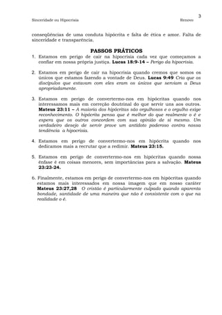 3
Sinceridade ou Hipocrisia                                        Renovo


conseqüências de uma conduta hipócrita e falta de ética e amor. Falta de
sinceridade e transparência.

                            PASSOS PRÁTICOS
1. Estamos em perigo de cair na hipocrisia cada vez que começamos a
   confiar em nossa própria justiça. Lucas 18:9-14 – Perigo da hipocrisia.

2. Estamos em perigo de cair na hipocrisia quando cremos que somos os
   únicos que estamos fazendo a vontade de Deus. Lucas 9:49 Cria que os
   discípulos que estavam com eles eram os únicos que serviam a Deus
   apropriadamente.

3. Estamos em perigo de convertermo-nos em hipócritas quando nos
   interessamos mais em correção doutrinal do que servir uns aos outros.
   Mateus 23:11 – A maioria dos hipócritas são orgulhosos e o orgulho exige
   reconhecimento. O hipócrita pensa que é melhor do que realmente o é e
   espera que os outros concordem com sua opinião de si mesmo. Um
   verdadeiro desejo de servir prove um antídoto poderoso contra nossa
   tendência a hipocrisia.

4. Estamos em perigo de convertermo-nos em hipócrita quando nos
   dedicamos mais a recrutar que a redimir. Mateus 23:15.

5. Estamos em perigo de convertermo-nos em hipócritas quando nossa
   ênfase é em coisas menores, sem importâncias para a salvação. Mateus
   23:23-24.

6. Finalmente, estamos em perigo de convertermo-nos em hipócritas quando
   estamos mais interessados em nossa imagem que em nosso caráter
   Mateus 23:27,28 O cristão é particularmente culpado quando aparenta
   bondade, santidade de uma maneira que não é consistente com o que na
   realidade o é.
 