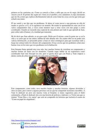 primero en las camisetas, etc. Como ya conocía a Juan y sabía que era un tío majo, decidí ser
sincero con él. El primer día según nos vimos en el autobús y nos saludamos, le dije claramente
que me iba a tener que explicar absolutamente todo de como tratar las cosas con las que tenía que
echarle una mano.

Él me sonrió y me dijo que sin problemas. Si ahora sé como mover a una persona en silla de
ruedas es gracias a él y se lo agradezco un montón. He tenido la oportunidad de estar con él en
varios campamentos más, a veces como monitor suyo y otras veces con otro grupo o como
coordinador. Guardo un recuerdo muy especial de este primero por todo lo que aprendí de Juan,
pero sobre todo el humor y la vitalidad que transmite.

He de decir que Juan además, es un gran espía. Dicho por él mismo, como la gente me ve en la
silla y se creen que no me entero, hablan de todo delante mío. En cuanto obró en mi poder esta
valiosa información, yo procuraba poner a Juan en sitios estratégicos para que escuchase todo y
luego me contase todos los chismes del campamento. Cosas con las que nos podíamos echar unas
buenas risas en los ratos que nos pasábamos en la habitación.

Esta Semana Santa aprendí otra cosa más, hay muchas formas de coordinar un campamento y
muchas formas de tratar con los monitores. Cuando toque hablar de mi experiencia como
coordinador haré más hincapié en esto, pero sí quería decir que con Paula y Vane empecé a
darme cuenta de cómo me gustaría ser a mí como coordinador.




Este campamento, como todos, tuvo muchos baches y muchas historias, algunas divertidas y
otras no tanto, pero conocí a algunas personas con las que he compartido momentos increíbles. A
Vane le dedicaré un post con nuestra visita al hospital, si tienes sugerencia para el título
cuéntamela, a Paula le dedicaré otro con una historia de policías y ladrones y a Víctor una que se
titulará "Viene Dios y los sujeta" que será un compendio de historias que incluirá el cuento de
"Como un papel de magdalena".




http://www.diariomonitor.blogspot.com/
Follow us on:    @Diario_Monitor
                 https://www.facebook.com/DiarioDeUnMonitor
 