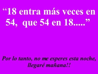 “ 18 entra más veces en 54,  que 54 en 18.....”   Por lo tanto, no me esperes esta noche, llegaré mañana!! 