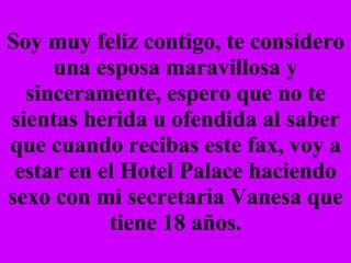 Soy muy feliz contigo, te considero una esposa maravillosa y sinceramente, espero que no te sientas herida u ofendida al saber que cuando recibas este fax, voy a estar en el Hotel Palace haciendo sexo con mi secretaria Vanesa que tiene 18 años. 