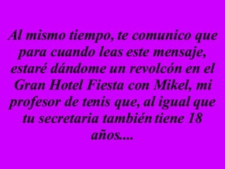 Al mismo tiempo, te comunico que para cuando leas este mensaje, estaré dándome un revolcón en el Gran Hotel Fiesta con Mikel, mi profesor de tenis que, al igual que tu secretaria también tiene 18 años.... 