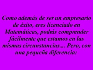Como además de ser un empresario de éxito, eres licenciado en Matemáticas, podrás comprender fácilmente que estamos en las mismas circunstancias.... Pero, con una pequeña diferencia:   