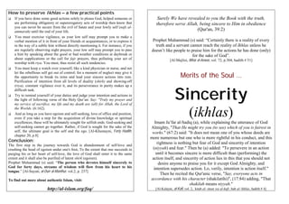How to preserve Ikhlas – a few practical points
    If you have done some good actions solely to please God, helped someone or             Surely We have revealed to you the Book with the truth,
    are performing obligatory or supererogatory acts of worship then know that            therefore serve Allah, being sincere to Him in obedience
    you can never be secure from the evil of Satan and your lowly self (nafs al-
    ammarah) until the end of your life.                                                                       (Qur'an, 39:2)
    You must exercise vigilance, as your low self may prompt you to make a
    verbal mention of it in front of your friends or acquaintances, or to express it    Prophet Muhammad (s) said: “Certainly there is a reality of every
    in the way of a subtle hint without directly mentioning it. For instance, if you     truth and a servant cannot reach the reality of Ikhlas unless he
    are regularly observing night prayers, your low self may prompt you to pass        doesn’t like people to praise him for the actions he has done (only)
    a hint by speaking about the good or bad weather conditions at daybreak or                                for the sake of God”.
    about supplications or the call for fajr prayers, thus polluting your act of                    [Al-Majlisi, Bihar al-Anwar, vol. 72, p.304, hadith # 51]
    worship with riya. You must, thus resist all such tendencies.
    You must keep a watch over yourself, like a kind physician or nurse, and not

                                                                                                            Merits of the Soul …
    let the rebellious self get out of control; for a moment of neglect may give it
    the opportunity to break its reins and lead your sincere actions into ruin.
    Purification of intention from all levels of duality (shirk) and showing-off



                                                                                                        Sincerity
    (riya), constant vigilance over it, and its perseverance in purity makes up a
    difficult task.
    Try to remind yourself of your duties and judge your intention and actions in
    the light of following verse of the Holy Qur’an: Say: "Truly my prayer and
    my service of sacrifice, my life and my death are (all) for Allah, the Lord of
    the Worlds. (6:162).
    And as long as you have egoism and self-seeking, love of office and position,
    even if you take a step for the acquisition of divine knowledge or spiritual
    excellences, these will be ultimately sought for selfish ends. God-seeking and
                                                                                                                   (ikhlas)
                                                                                          Imam Ja’far al-Sadiq (a), while explaining the utterance of God
    self-seeking cannot go together. Rather, if God is sought for the sake of the      Almighty, "That He might try you (to see) which of you is fairest in
    self, the ultimate goal is the self and the ego. [Al-Khumayni, Forty Hadith,        works." (67:2) said: "It does not mean one of you whose deeds are
    chapter 20, p.8]
                                                                                       more numerous but one who is more rightful in his conduct, and this
Conclusion:                                                                                 rightness is nothing but fear of God and sincerity of intention
The first step in the journey towards God is abandonment of self-love and
crushing the head of egoism under one's foot. To the extent that one succeeds in        (niyyah) and fear." Then he (a) added: "To persevere in an action
purging his or her heart of self-love, the love of God shall enter it to the same          until it becomes sincere is more difficult than (performing) the
extent and it shall also be purified of latent shirk (egoism).                          action itself, and sincerity of action lies in this that you should not
Prophet Muhammad (s) said: “The person who devotes himself sincerely to                      desire anyone to praise you for it except God Almighty, and
God for forty days, streams of wisdom will flow from his heart to his                    intention supersedes action. Lo, verily, intention is action itself."
tongue.” [Al-Suyuti, al-Durr al-Manthur, vol.2, p. 237]
                                                                                              Then he recited the Qur'anic verse, "Say, everyone acts in
To find out more about authentic Islam, visit:                                         accordance with his character (shakilatihi)", (17:84) adding, "That
                                                                                                               shakilah means niyyah."
                          http://al-islam.org/faq/                                        [Al-Kulayni, al-Kafi, vol. 2, kitab al- iman wa al-kufr, bab al-'ikhlas, hadith # 4]
 