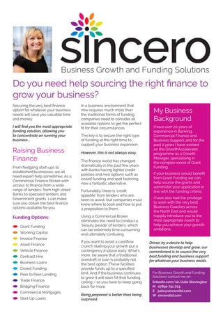 Securing the very best finance
option for whatever your business
needs will save you valuable time
and money.
I will find you the most appropriate
funding solution, allowing you
to concentrate on running your
business...
Raising Business
Finance
From fledgling start-ups to
established businesses, we all
need expert help sometimes. As a
Commercial Finance Broker with
access to finance from a wide
range of lenders, from high street
Banks to specialist lenders and
Government grants, I can make
sure you obtain the best finance
options available for you.
Funding Options:
Grant Funding
Working Capital
Invoice Finance
Asset Finance
Vehicle Finance
Contract Hire
Business Loans
Crowd Funding
Peer to Peer Lending
Trade Finance
Bridging Finance
Commercial Mortgages
Start Up Loans
In a business environment that
now requires much more than
the traditional forms of funding,
companies need to consider all
available options to get the perfect
fit for their circumstances.
The key is to secure the right type
of funding at the right time to
support your business expansion.
However, this is not always easy.
The finance world has changed
dramatically in the past few years,
with banks having tighter credit
policies and new options such as
crowd funding and spot factoring
now a fantastic alternative.
Fortunately, there is ‘credit
appetite’ from lenders who are
keen to assist, but companies must
know where to look and how to put
a proposition to them.
Using a Commercial Broker
eliminates the need to conduct a
‘beauty parade’ of lenders, which
can be extremely time consuming
and ultimately confusing.
If you want to avoid a cashflow
crunch stalling your growth put a
contingency in place early. What’s
more, be aware that a traditional
overdraft or loan is probably not
the best option. These facilities
provide funds up to a specified
limit. And if the business continues
to grow it will soon hit that funding
ceiling – so you have to keep going
back for more.
Being prepared is better than being
surprised.
Driven by a desire to help
businesses develop and grow, our
commitment is to source the very
best funding and business support
for whatever your business needs.
Do you need help sourcing the right finance to
grow your business?
My Business
Background
I have over 20 years of
experience in Banking,
Commercial Finance and
Business Support; and for the
past 2 years I have worked
on the GrowthAccelerator
programme as a Growth
Manager, specialising in
the complex world of Grant
Funding.
If your business would benefit
from Grant Funding we can
help source the grants and
administer your application in
line with the funding criteria.
I have also had the privilege
to work with the very best
Business Coaches across
the North East and would
happily introduce you to the
most appropriate coach to
help you achieve your growth
ambitions.
For Business Growth and Funding
Solutions contact me on:
linkedin.com/uk/Julie Skevington
M 07850 751 703
E julie@sinceroltd.com
W sinceroltd.com
 