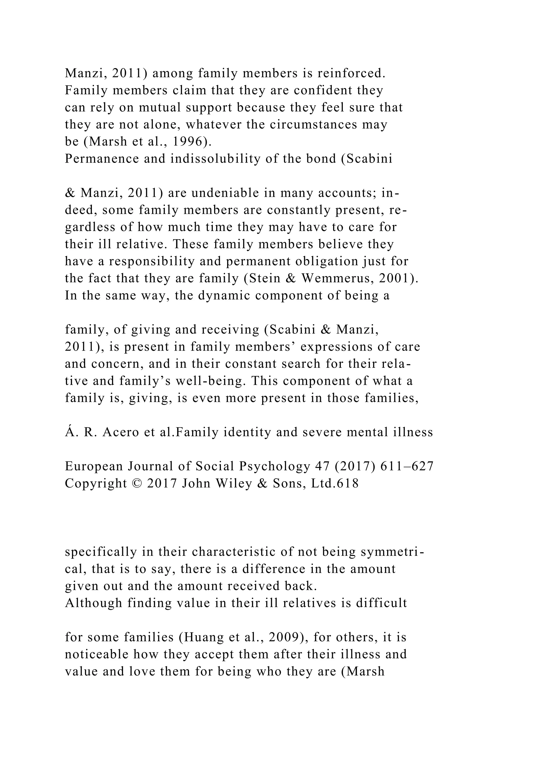 Manzi, 2011) among family members is reinforced.
Family members claim that they are confident they
can rely on mutual support because they feel sure that
they are not alone, whatever the circumstances may
be (Marsh et al., 1996).
Permanence and indissolubility of the bond (Scabini
& Manzi, 2011) are undeniable in many accounts; in-
deed, some family members are constantly present, re-
gardless of how much time they may have to care for
their ill relative. These family members believe they
have a responsibility and permanent obligation just for
the fact that they are family (Stein & Wemmerus, 2001).
In the same way, the dynamic component of being a
family, of giving and receiving (Scabini & Manzi,
2011), is present in family members’ expressions of care
and concern, and in their constant search for their rela-
tive and family’s well-being. This component of what a
family is, giving, is even more present in those families,
Á. R. Acero et al.Family identity and severe mental illness
European Journal of Social Psychology 47 (2017) 611–627
Copyright © 2017 John Wiley & Sons, Ltd.618
specifically in their characteristic of not being symmetri-
cal, that is to say, there is a difference in the amount
given out and the amount received back.
Although finding value in their ill relatives is difficult
for some families (Huang et al., 2009), for others, it is
noticeable how they accept them after their illness and
value and love them for being who they are (Marsh
 