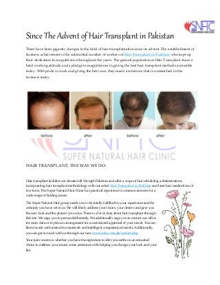 Since The Advent of Hair Transplant in Pakistan
There have been gigantic changes in the field of hair transplantation since its advent .The establishment of
business achievement is the substantial number of workers of Hair Transplant in Pakistan who kept up
their dedication to magnificence throughout the years. The general population at Hair Transplant share a
hard working attitude and a pledge to magnificence in giving the best hair transplant methods accessible
today. With pride in work and giving the best care, they made a reference that is unmatched in the
business today.
HAIR TRANSPLANT, THE WAY WE DO:
Hair transplant facilities are situated all through Pakistan and offer a scope of hair rebuilding administrations
incorporating hair transplant methodology with our select Hair Transplant in Pakistan and laser hair medications of
low force. The Super Natural Hair Clinic has practical experience in common answers for a
wide range of balding issues.
The Super Natural Hair group needs you to be totally fulfilled by your experience and the
certainty you have set in us. We will likely address your issues, your desires and give you
the new look and the picture you crave. There is a lot of data about hair transplant through
this site. We urge you to peruse deliberately. We additionally urge you to contact our office
for more data or to plan an arrangement for a customized appraisal of your needs. You can
likewise ask with instructive materials and intelligent computerized media. Additionally,
you can get in touch with us through our new www.snhc.com.pk/contact.php
Your just concern is whether you have the right data to offer you settle on an educated
choice to address your issues, some assistance with helping you change your look and your
life.
 