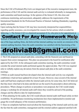 Since the CAE of Freshstart (Pty) Ltd is an integral part of the executive management team, the
performance of the CAE and the internal audit activity is evaluated informally in management,
audit committee and board meetings. In the opinion of the former CAE, this close and
continuous monitoring, and assessment, adequately addresses the requirements of the
International Standards for the Professional Practice of Internal Auditing (Standards), regarding
quality assurance.
Upon realising that the former CAE may have incorrectly interpreted her responsibilities
regarding quality assurance, you investigated the reasons for her actions which revealed the
following: 1. The former CAE is a chartered accountant (CA), who prior to her appointment at
Freshstart (Pty) Ltd did not have any internal audit experience and is not a member of the
Institute of Internal Auditors (IIA). Moreover, due to her financial auditing experience gained at
one of the large auditing firms, she believed that internal auditing was merely an extension of the
external auditing function. Since the audit committee was satisfied with the functioning of the
internal audit activity and the external auditors placed extensive reliance on the work performed
by the internal audit activity, she often sent her staff on training courses presented by an external
auditing firm. She also never required her internal audit staff members to be members of the IIA.
2. The CAE prepared an annual audit plan, coinciding with the financial year and based on
requests from senior management. This plan was presented to the board for notification after
approval by the CEO. At the subsequent audit committee meeting, the audit committee would
consider the actual internal audits performed against the approved plan. The CAE was required
only to verbally explain any deviations from the annual audit plan at the audit committee
meetings.
3.While an audit manual had been developed when the internal audit activity was originally
established, it had not been updated for at least 10 years. However, since several of the internal
audit staff had been employed within the internal audit activity for some time, the CAE believed
that they knew what had to be done and did not see the need to be prescriptive about enforcing
procedures. Where changes to policies or procedures were proposed, the CAE would simply
arrange a workshop for all internal audit staff where they would be advised of the pending
changes and the effective date for implementation.
4. When planning for the audits, the CAE would allocate internal audit staff based solely on their
availability. No performance monitoring mechanisms have been implemented to monitor and
gauge the overall adequacy of the resources performance.
5. Since no complaints had been received about the functioning of the internal audit activity and
the fact that the audit committee, management and the external auditors appeared satisfied with
 