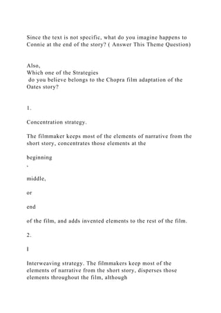 Since the text is not specific, what do you imagine happens to
Connie at the end of the story? ( Answer This Theme Question)
Also,
Which one of the Strategies
do you believe belongs to the Chopra film adaptation of the
Oates story?
1.
Concentration strategy.
The filmmaker keeps most of the elements of narrative from the
short story, concentrates those elements at the
beginning
,
middle,
or
end
of the film, and adds invented elements to the rest of the film.
2.
I
Interweaving strategy. The filmmakers keep most of the
elements of narrative from the short story, disperses those
elements throughout the film, although
 