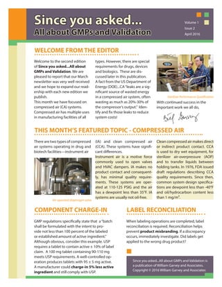 Welcome to the second edition
of Since you asked...All about
GMPs and Validation. We are
pleased to report that our March
newsletter was very well received
and we hope to expand our read-
ership with each new edition we
publish.
This month we have focused on
compressed air (CA) systems.
Compressed air has multiple uses
in manufacturing facilities of all
types. However, there are special
requirements for drugs, devices
and biologics. These are dis-
cussed later in this publication.
A fact from the US Department of
Energy (DOE)...CA“leaks are a sig-
nificant source of wasted energy
in a compressed air system, often
wasting as much as 20%-30% of
the compressor’s output.” Iden-
tify and fix those leaks to reduce
system costs!
With continued success in the
important work we all do,
WELCOME FROM THE EDITOR
THIS MONTH’S FEATURED TOPIC - COMPRESSED AIR
There are two types of compressed
air systems operating in drug and
biotech facilities—instrument air
(IA) and clean compressed air
(CCA). These systems have signifi-
cant differences.
Instrument air is a motive force
commonly used to open valves
and HVAC dampers. IA makes no
product contact and consequent-
ly, has minimal quality require-
ments. These systems are oper-
ated at 110-125 PSIG and the air
has a dewpoint less than 35°F. IA
systems are usually not oil-free.
Clean compressed air makes direct
or indirect product contact. CCA
is used to dry wet equipment, for
sterilizer air-overpressure (AOP)
and to transfer liquids between
holding tanks. In 1976, FDA issued
draft regulations describing CCA
quality requirements. Since then,
common system design specifica-
tions are dewpoint less than -40°F
and oil/hydrocarbon content less
than 1 mg/m3.
COMPONENT CHARGE-IN
GMP regulations specifically state that a“batch
shall be formulated with the intent to pro-
vide not less than 100 percent of the labeled
or established amount of active ingredient.”
Although obvious, consider this example. USP
requires a tablet to contain active ± 10% of label
claim. A 100 mg tablet containing 90-110 mg
meets USP requirements. A well-controlled op-
eration produces tablets with 95 ± 5 mg active.
A manufacturer could charge-in 5% less active
ingredient and still comply with USP.
LABEL RECONCILIATION
When labeling operations are completed, label
reconciliation is required. Reconciliation helps
prevent product misbranding. If a discrepancy
occurs, immediately investigate. Did labels get
applied to the wrong drug product?
Since you asked...
All about GMPs and Validation
Volume 1
Issue 2
April 2016
Sterilizer Performance Qualification
Air-operated diaphragm valve
Since you asked...All about GMPs and Validation is
a publication of William Garvey and Associates.
Copyright © 2016 William Garvey and Associates
 