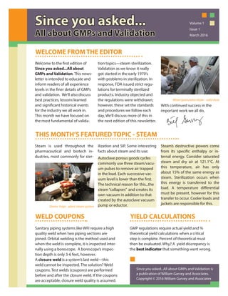 Welcome to the first edition of
Since you asked...All about
GMPs and Validation. This news-
letter is intended to educate and
inform readers of all experience
levels in the finer details of GMPs
and validation. We’ll also discuss
best practices, lessons learned
and significant historical events
for the industry we all work in.
This month we have focused on
the most fundamental of valida-
tion topics—steam sterilization.
Validation as we know it really
got started in the early 1970’s
with problems in sterilization. In
response, FDA issued strict regu-
lations for terminally sterilized
products. Industry objected and
the regulations were withdrawn;
however, these set the standards
and procedures we follow each
day. We’ll discuss more of this in
the next edition of this newsletter.
With continued success in the
important work we all do,
WELCOME FROM THE EDITOR
THIS MONTH’S FEATURED TOPIC - STEAM
Steam is used throughout the
pharmaceutical and biotech in-
dustries, most commonly for ster-
ilization and SIP. Some interesting
facts about steam and its use:
Autoclave porous goods cycles
commonly use three steam/vacu-
um pulses to remove air trapped
in the load. Each successive vac-
uum level is lower than the first.
The technical reason for this...the
steam“collapses” and creates its
own vacuum in addition to that
created by the autoclave vacuum
pump or eductor.
Steam’s destructive powers come
from its specific enthalpy or in-
ternal energy. Consider saturated
steam and dry air at 121.1°C. At
this temperature, air has only
about 15% of the same energy as
steam. Sterilization occurs when
this energy is transferred to the
load. A temperature differential
must be present, however for this
transfer to occur. Cooler loads and
jackets are responsible for this.
WELD COUPONS
Sanitary piping systems like WFI require a high
quality weld when two piping sections are
joined. Orbital welding is the method used and
when the weld is complete, it is inspected inter-
nally using a borescope. A borescope’s inspec-
tion depth is only 3-6 feet, however.
A closure weld is a system’s last weld—this
weld cannot be inspected. The solution? Weld
coupons. Test welds (coupons) are performed
before and after the closure weld. If the coupons
are acceptable, closure weld quality is assumed.
YIELD CALCULATIONS
GMP regulations require actual yield and %
theoretical yield calculations when a critical
step is complete. Percent of theoretical must
then be evaluated. Why? A yield discrepancy is
the best indicatorbest indicator that something went wrong.
Since you asked...Since you asked...
All about GMPs and ValidatiAll about GMPs and Validationon
Volume 1
Issue 1
March 2016
Mixer/granulator/dryer - solid dose
Steam traps - plant steam system
Since you asked...All about GMPs and Validation is
a publication of William Garvey and Associates.
Copyright © 2016 William Garvey and Associates
 