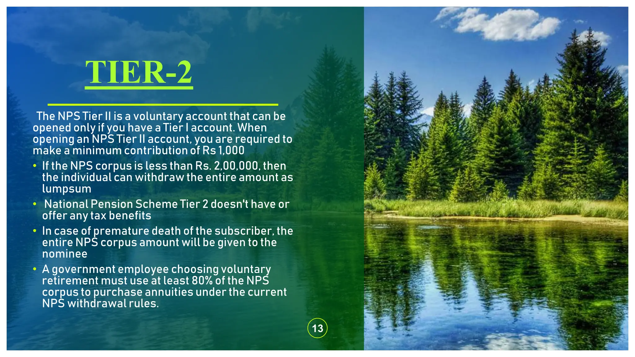 TIER-2
13
The NPS Tier II is a voluntary account that can be
opened only if you have a Tier I account. When
opening an NPS Tier II account, you are required to
make a minimum contributionof Rs 1,000
• If the NPS corpus is less than Rs. 2,00,000, then
the individual can withdraw the entire amount as
lumpsum
• National Pension Scheme Tier 2 doesn't have or
offer any tax benefits
• In case of premature death of the subscriber, the
entire NPS corpus amount will be given to the
nominee
• A government employee choosing voluntary
retirement must use at least 80% of the NPS
corpus to purchase annuities under the current
NPS withdrawal rules.
 