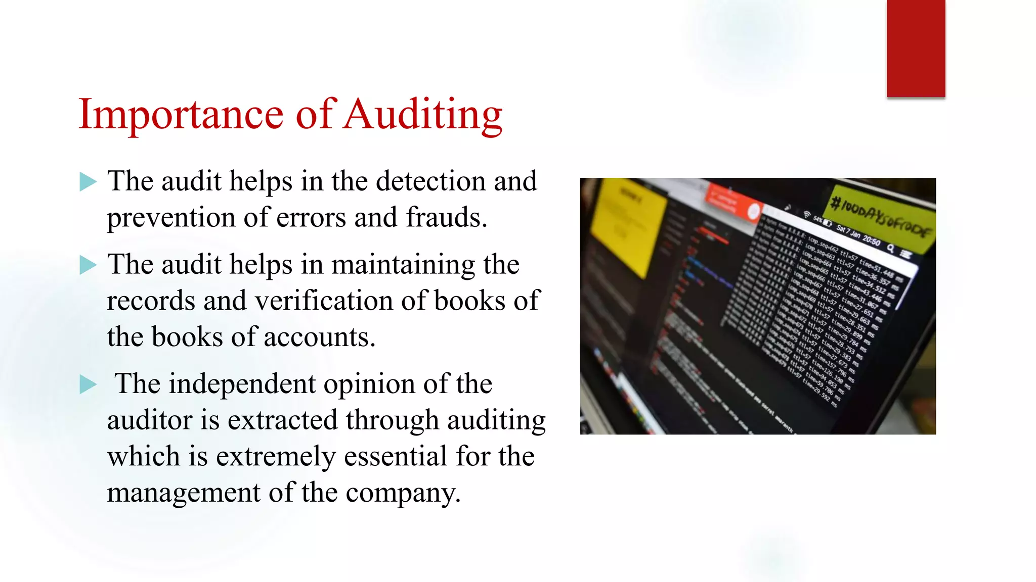 Importance of Auditing
 The audit helps in the detection and
prevention of errors and frauds.
 The audit helps in maintaining the
records and verification of books of
the books of accounts.
 The independent opinion of the
auditor is extracted through auditing
which is extremely essential for the
management of the company.
 