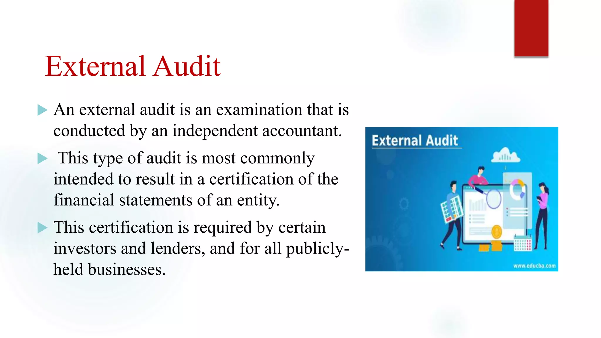 External Audit
 An external audit is an examination that is
conducted by an independent accountant.
 This type of audit is most commonly
intended to result in a certification of the
financial statements of an entity.
 This certification is required by certain
investors and lenders, and for all publicly-
held businesses.
 