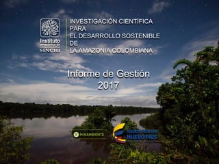 INVESTIGACIÓN CIENTÍFICA
PARA
EL DESARROLLO SOSTENIBLE
DE
LA AMAZONIA COLOMBIANA
Informe de Gestión
2017
 
