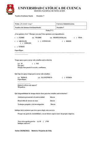UNIVERSIDAD CATÓLICA DE CUENCA
SISTEMA NACIONAL DE NIVELACIÓN
Nombre:Estefanía Sinchi Paralelo: 7
Fecha: 29/04/2013. Materia: Proyecto de Vida.
Tema: ¿De dónde vengo? Carrera:Administracion.
Nombre del alumno:EstefaniaSinchi Paralelo:7
Ficha Nº 2
¿Con quienes vivo? Marque con una X las opciones correspondientes.
( ) PADRE (x) MADRE (x) HERMANOS(AS) ( ) TÍOS
( ) ABUELOS ( ) CÓNYUGE ( ) HIJOS
( ) AMIGOS
( ) OTROS
Especifique:
………………………………………………………………………………………………………………
……………………
Tengo apoyo para cursar mis estudios universitarios
(x) SI ( ) NO
Por qué?
Porque han puesto fe en mí y confianza.
Qué tipo de apoyo tengo para cursar mis estudios:
(x) MORAL (x) ECONÓMICO ( ) OTROS
Especifique:
…………………………………………………………………………………………………………
…………………..
Quien le ofrece este apoyo?
Mi padres.
Qué disponibilidad de tiempo diario tiene para los estudios universitarios?
Asistencia presencial a la universidad: 6horas
Desarrollo de tareas en casa: 2horas
Trabajos grupales y de investigación: 2horas
Indique la(s) razón(es) que tuvo para elegir esta carrera:
Porque me gusta la contabilidad y en un futuro espero tener mi propia empresa.
Tuvo otra opción previa: (x) SI ( ) NO
Indique cuál era?
 
