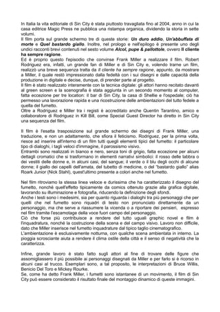 In Italia la vita editoriale di Sin City è stata piuttosto travagliata fino al 2004, anno in cui la
casa editrice Magic Press ne pubblica una ristampa organica, dividendo la storia in sette
volumi.
Il film porta sul grande schermo tre di queste storie: Un duro addio, Un'abbuffata di
morte e Quel bastardo giallo. Inoltre, nel prologo e nell'epilogo è presente uno degli
undici racconti brevi contenuti nel sesto volume Alcol, pupe & pallottole, ovvero Il cliente
ha sempre ragione.
Ed è proprio questo l'episodio che convinse Frank Miller a realizzare il film. Robert
Rodriguez era, infatti, un grande fan di Miller e di Sin City e, volendo trarne un film,
realizzò una breve sequenza tratta da Il cliente ha sempre ragione, appunto, da mostrare
a Miller, il quale restò impressionato dalla fedeltà con i sui disegni e dalle capacità della
produzione in digitale e decise, dunque, di prender parte al progetto.
Il film è stato realizzato interamente con la tecnica digitale: gli attori hanno recitato davanti
al green screen e la scenografia è stata aggiunta in un secondo momento al computer,
fatta eccezione per tre location: il bar di Sin City, la casa di Shellie e l'ospedale; ciò ha
permesso una lavorazione rapida e una ricostruzione delle ambientazioni del tutto fedele a
quella del fumetto.
Oltre a Rodriguez e Miller tra i registi è accreditato anche Quentin Tarantino, amico e
collaboratore di Rodriguez in Kill Bill, come Special Guest Director ha diretto in Sin City
una sequenza del film.

Il film è l'esatta trasposizione sul grande schermo dei disegni di Frank Miller, una
traduzione, e non un adattamento, che sfiora il feticismo. Rodriguez, per la prima volta,
riesce ad inserire all'interno di un film tutti quegli elementi tipici del fumetto: il particolare
tipo di dialoghi, i tagli veloci d'immagine, il parossismo visivo.
Entrambi sono realizzati in bianco e nero, senza toni di grigio, fatta eccezione per alcuni
dettagli cromatici che si trasformano in elementi narrativi simbolici: il rosso delle labbra o
dei vestiti delle donne e, in alcuni casi, del sangue; il verde o il blu degli occhi di alcune
donne; il giallo dei capelli dell'amata, del tubetto di medicine, o del “bastardo giallo” alias
Roark Junior (Nick Stahl), quest'ultimo presente a colori anche nel fumetto.

Nel film ritroviamo la stessa linea veloce e durissima che ha caratterizzato il disegno del
fumetto, nonché quell'effetto tipicamente da comics ottenuto grazie alla grafica digitale,
lavorando su illuminazione e fotografia, riducendo la definizione degli sfondi.
Anche i testi sono i medesimi, sia per quanto riguarda i dialoghi tra più personaggi che per
quelli che nel fumetto sono riquadri di testo non pronunciato direttamente da un
personaggio, ma che serve a riassumere la vicenda o a riportare dei pensieri, espresso
nel film tramite l'escamotage della voce fuori campo del personaggio.
Ciò che forse più contribuisce a rendere del tutto uguali graphic novel e film è
l'inquadratura, nonché la costruzione della scena e del campo visivo. Lavoro non difficile,
dato che Miller inserisce nel fumetto inquadrature dal tipico taglio cinematografico.
L'ambientazione è esclusivamente notturna, con qualche scena ambientata in interno. La
pioggia scrosciante aiuta a rendere il clima ostile della città e il senso di negatività che la
caratterizza.

Infine, grande lavoro è stato fatto sugli attori al fine di trovare delle figure che
assomigliassero il più possibile ai personaggi disegnati da Miller e per farlo si è ricorso in
alcuni casi al trucco. Esemplari sono, a tal proposito, le interpretazioni di Bruce Willis,
Benicio Del Toro e Mickey Rourke.
Se, come ha detto Frank Miller, i fumetti sono istantanee di un movimento, il film di Sin
City può essere considerato il risultato finale del montaggio dinamico di queste immagini.
 