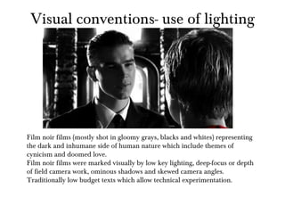 Visual conventions- use of lighting Film noir films (mostly shot in gloomy grays, blacks and whites) representing the dark and inhumane side of human nature which include themes of cynicism and doomed love. Film noir films were marked visually by low key lighting, deep-focus or depth of field camera work, ominous shadows and skewed camera angles. Traditionally low budget texts which allow technical experimentation.  