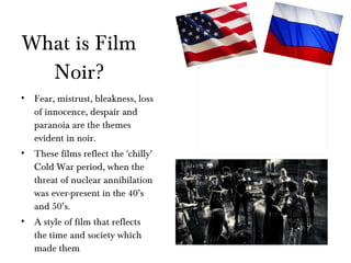 What is Film Noir? Fear, mistrust, bleakness, loss of innocence, despair and paranoia are the themes evident in noir. These films reflect the 'chilly' Cold War period, when the threat of nuclear annihilation was ever-present in the 40’s and 50’s. A style of film that reflects the time and society which made them 